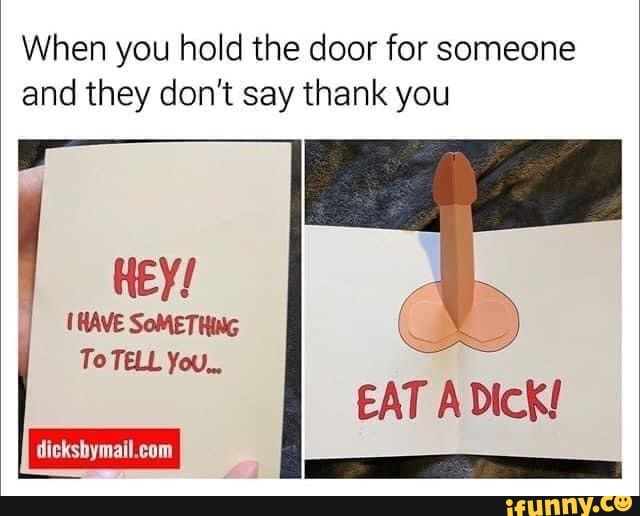 When you hold the door for someone and they don't say thank you
HEY!
(HAVE SOMETHING To TELL You..,
EAT Dick!
