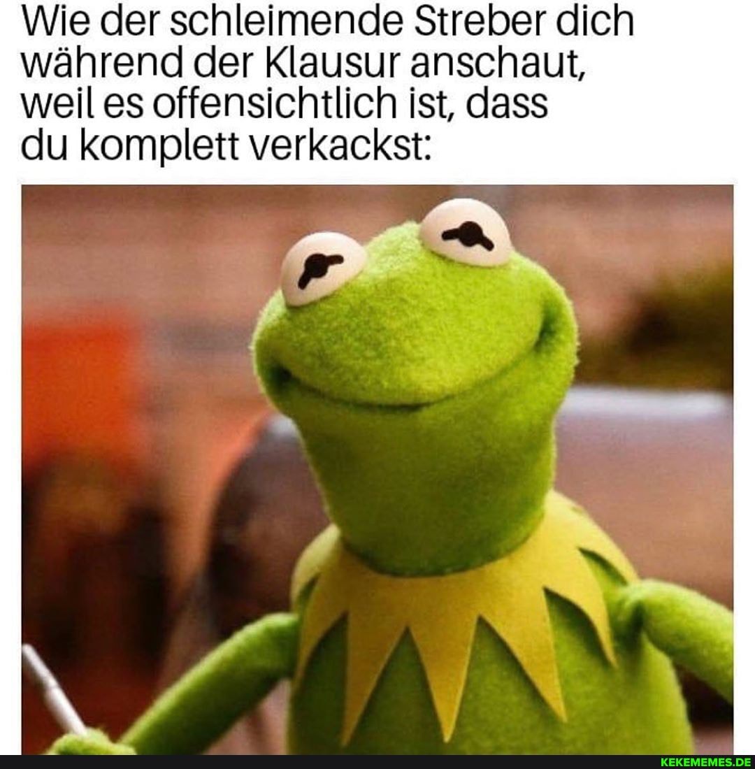 Wie der schleimende Streber dich während der Klausur anschaut, weil es offensichtlich ist, dass
du komplett verkackst: