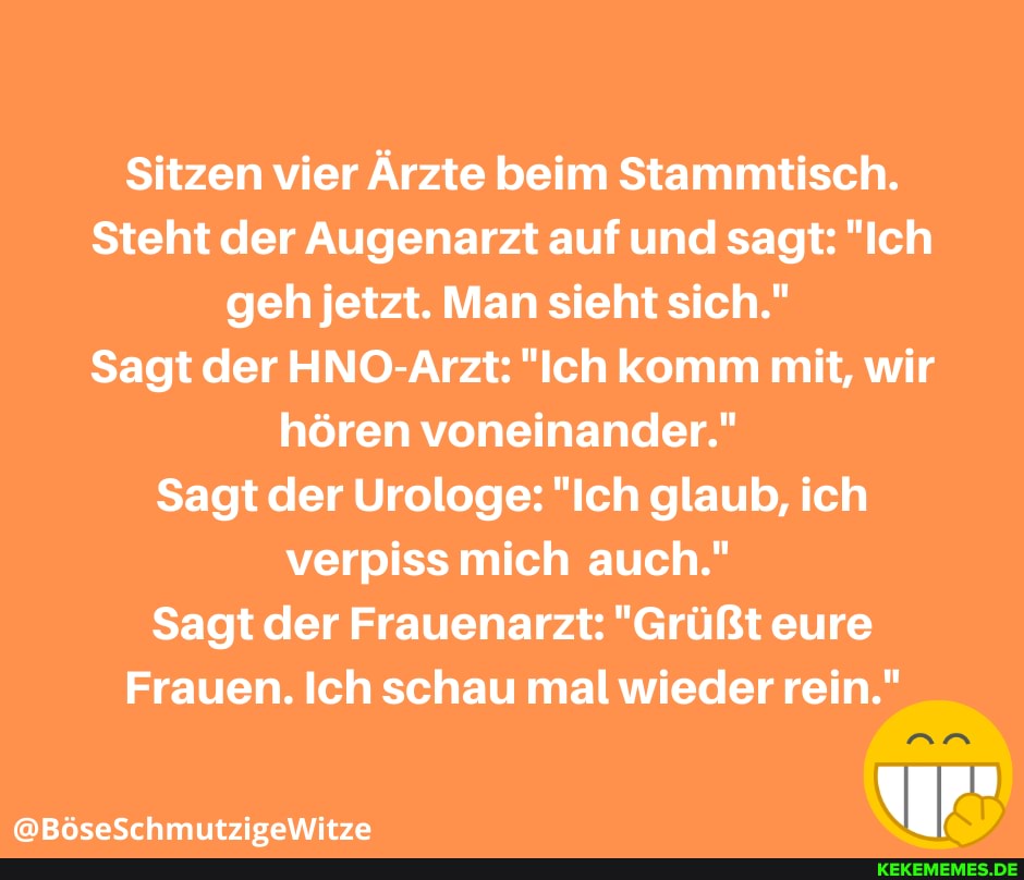 Sitzen vier Ärzte beim Stammtisch.
Steht der Augenarzt auf und sagt: "Ich geh jetzt. Man sieht sich."
Sagt der HNO-Arzt: "Ich komm mit, wir hören voneinander."
Sagt der Urologe: "Ich glaub, ich verpiss mich auch."
Sagt der Frauenarzt: "Grüßt eure
Frauen. Ich schau mal wieder rein."
