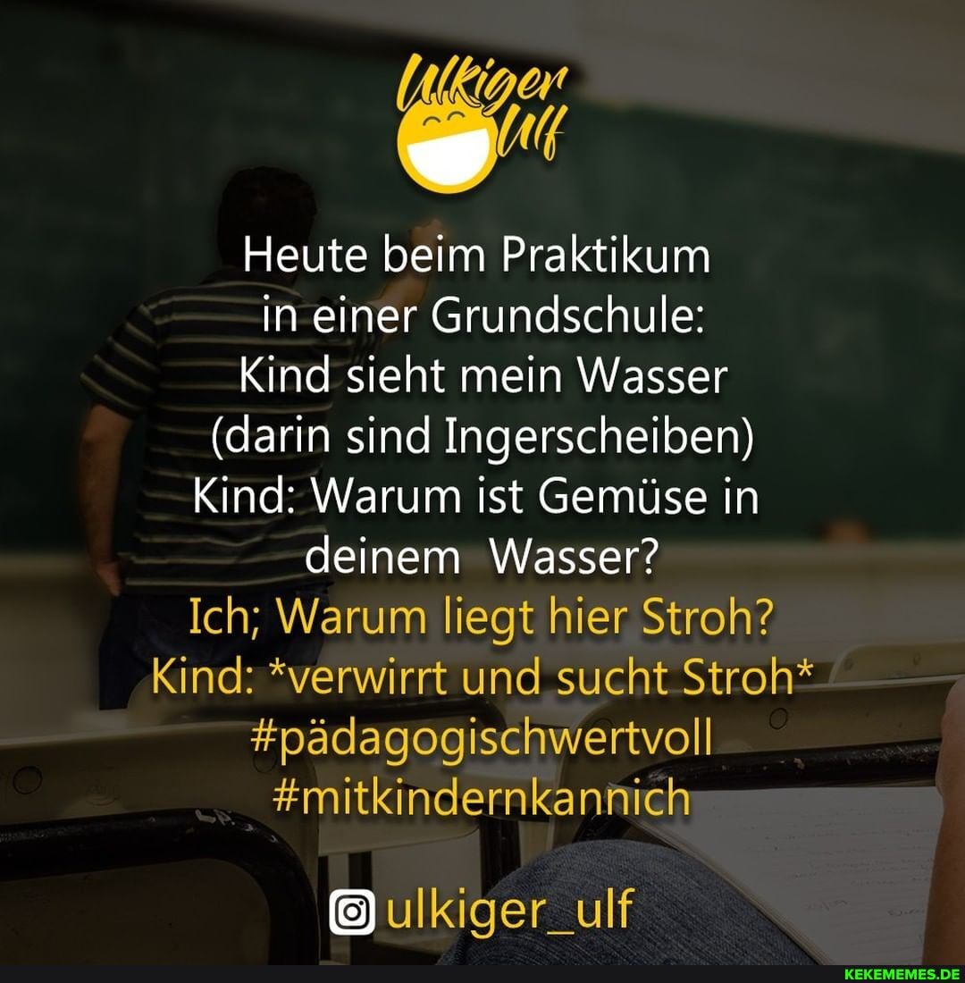 Heute beim Praktikum in einer Grundschule:
Kind sieht mein Wasser
(darin sind Ingerscheiben)
Kind: Warum ist Gemüse in deinem Wasser?
Ich; Warum liegt hier Stroh?
Kind: *verwirrt und sucht Stroh*
#pädagogischwertvoll
#mitkindernkannich
ulKiger_ulf