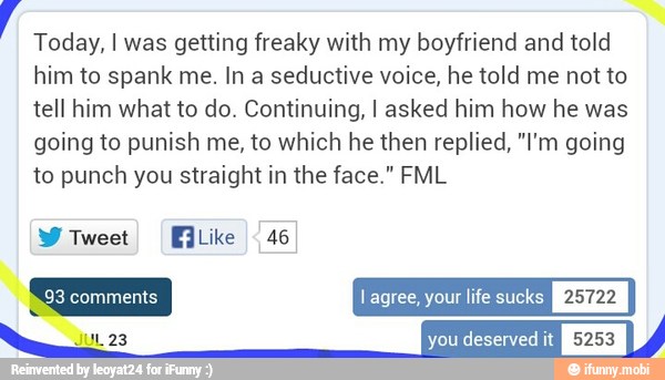 y
Today, I was getting freaky with my boyfriend and told
him to spank me. In a seductive voice, he told me not to
tell him what to do. Continuing, I asked him how he was
going to punish me, to which he then replied, "I'm going
to punch you straight in the face." FML