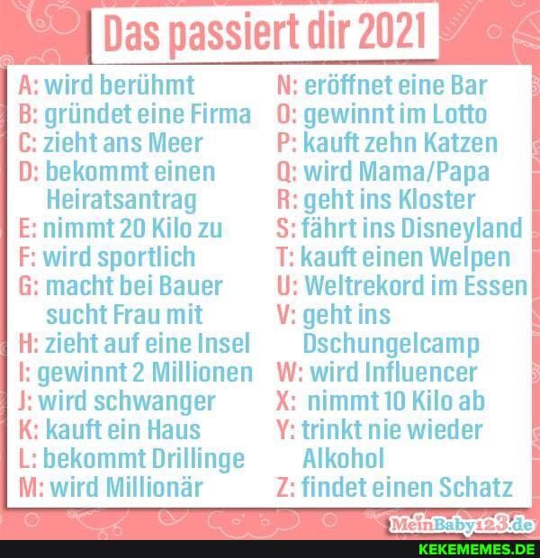 Das passiert dir 2021
A: wird berühmt
B: gründet eine Firma
C: zieht ans Meer
D: bekommt einen
Heiratsantrag
E: nimmt 20 Kilo zu
F: wird sportlich
G: macht bei Bauer sucht Frau mit
H: zieht auf eine Insel
l: gewinnt 2 Millionen
wird schwanger
K: kauft ein Haus
L: bekommt Drillinge
M: wird Millionär
N: eröffnet eine Bar
0: gewinnt im Lotto
P: kauft zehn Katzen
Q: wird
R: geht ins Kloster
S$: fährt ins Disneyland
T: kauft einen Welpen
U: Weltrekord im Essen
V: geht ins
Dschungelcamp
W: wird Influencer
X: nimmt 10 Kilo ab
Y: trinkt nie wieder
Alkohol
Z: findet einen Schatz