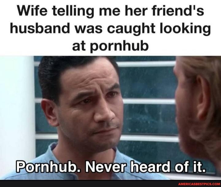 Wife telling me her friend's husband was caught looking at pornhub ...