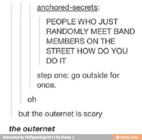 anchored-secrets;
PEOPLE WHO JUST
RANDOMLY MEET BAND
MEMBERS ON THE
STREET HOW DO YOU
penis
step one: go outside for
once,
but the outernet is scary