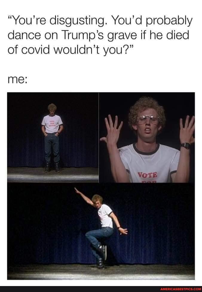 "You're disgusting. You'd probably dance on Trump's grave if he died of covid wouldn't you?"
me: