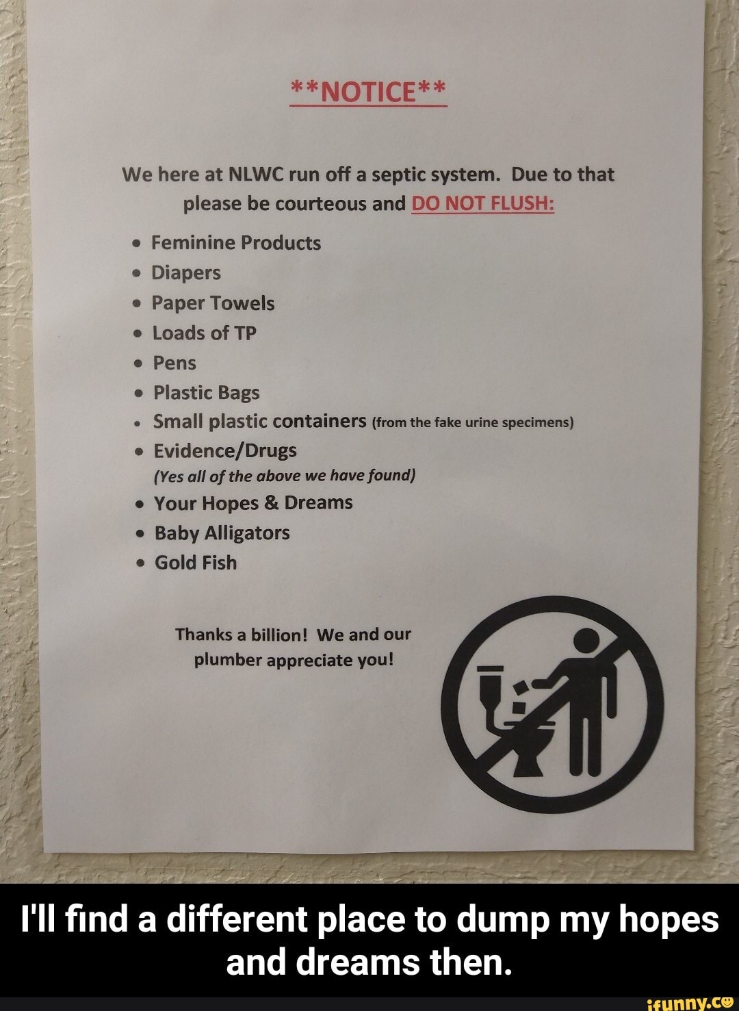 We here at NLWC run off a septic system. Due to that
please be courteous and DO N( SH
Feminine Products
e
Diapers
e
Paper Towels
Loads of TP
e
Pens
Plastic Bags
e
Small plastic containers (from the fake urine specimens)
Evidence/Drugs
(Yes all of the above we have found)
Your Hopes Dreams
Baby Alligators
Gold Fish
Thanks a billion! We and our
plumber appreciate you!
ii
I'll find a different place to dump my hopes
and dreams then. - I'll find a different place to dump my hopes and dreams then.