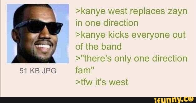 51 KB JPG
>kanye west replaces zayn in one direction
>kanye kicks everyone out of the band
>"there's only one direction
fam"
>tfw it's west
