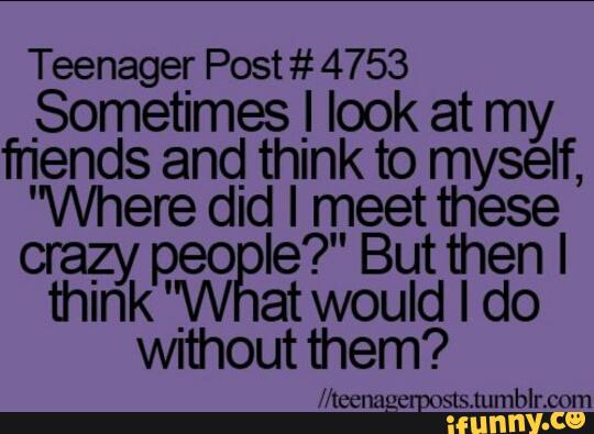 Teenager Post # 4753
Sometimes J look at my
fnends and_ think to myself,
'Where dla: IrªpeBetttªesel
crazy eo 9. u en minkP'W atwouldldo
Wlthoutthem?