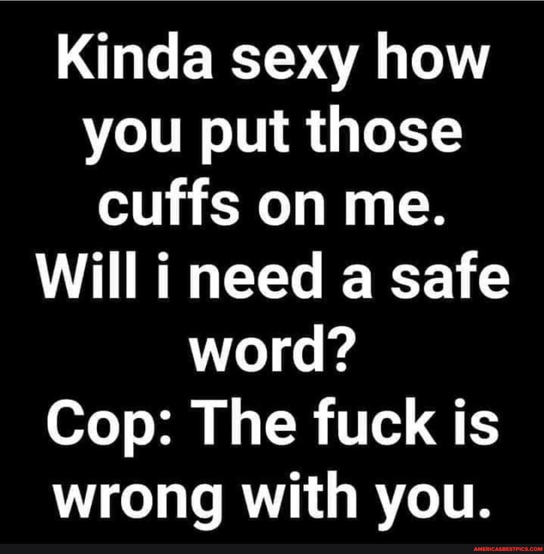 Kinda sexy how you put those cuffs on me.
Will i need a safe word?
Cop: The fuck is wrong with you.