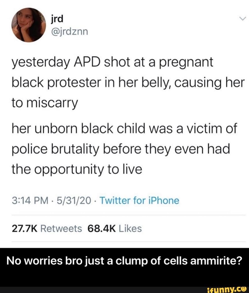 yesterday APD shot at a pregnant
black protester in her belly, causing her
to miscarry
her unborn black child was a victim of
police brutality before they even had
the opportunity to live
3:14 PM
5/31/20
Twitter for iPhone
27.7K Retweets 68.4K Likes
No worries bro just a clump of cells ammirite? - No worries bro just a clump of cells ammirite?