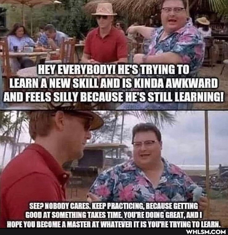 EVERYBODY! HES TRYING TO LEARN A NEW SHALE AND IS KINDA AWKWARD AND FEELS SILLY BECAUSE HE'S STILL LEARNING!
SEE? NOBODY CARES KEEP PRACTICING, BE GETTING GOOD AT SOMETHING TAKES TIME YOU'RE DOING GREAT, AND