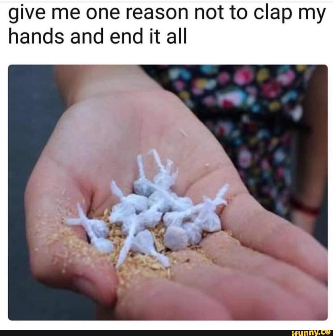 give me one reason not to clap my
hands and end it all