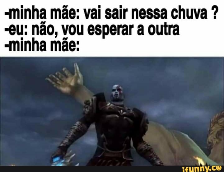 minha mãe: vai sair nessa chuva ?
-eU: não, vou esperar a outra
-minha mãe: