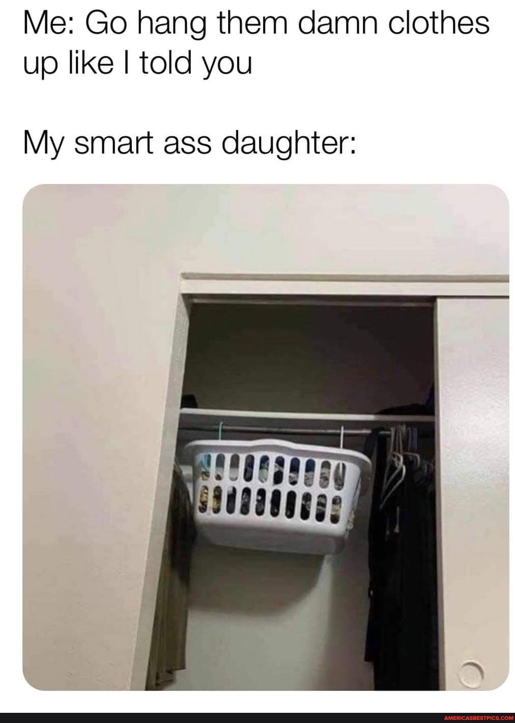 Me: Go hang them damn clothes up like I told you
My smart ass daughter: