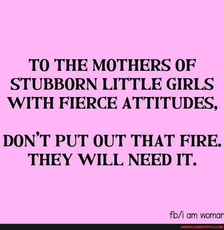 TO THE MOTHERS OF STUBBORN LITTLE GIRLS WITH FIERCE ATTITUDES,
DON'T PUT OUT THAT FIRE.
THEY WILL NEED IT.
am womar