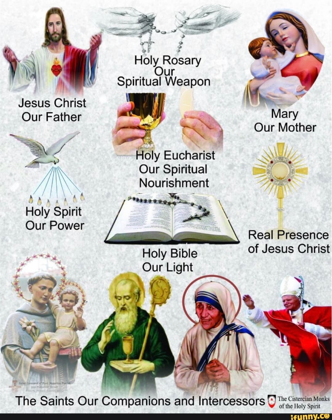 Holy Rosary
Our
Spiritual Weapon
Jesus Christ Our Father ra ow
Mary
ro <A Our Mother
SE
Y Holy Eucharist
Op
IN Our Spiritual qs
/I\\\ Nourishment Se
534468 A, 7
Holy Spirit E+ W
Our Power
Real Presence
Holy Bible
of Jesus Christ
Our Light
The Saints Our Companions and Intercessors
y
menta Mont
of the Holy Spirit