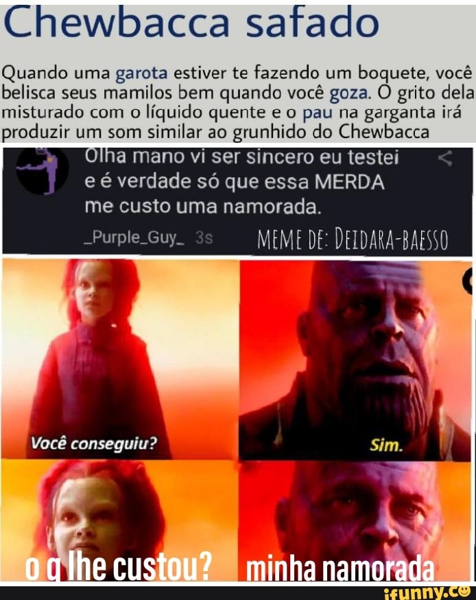 Chewbacca safado
Quando uma garota estiver te fazendo um boquete, você belisca seus mamilos bem quando você goza. O grito dela misturado com o líquido quente e o pau na garganta irá produzir um som similar ao grunhido do Chewbacca
Olha mano vi ser sincero eu testei e é verdade só que essa MERDA me custo uma namorada.
Purple. Guy MEME DE: DEIDARA-BAESSO
Você conseguiu?
custou? [minha namorada