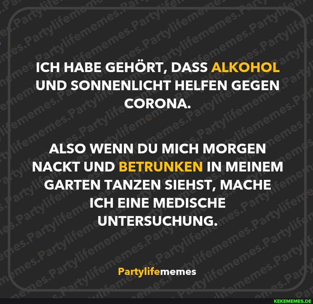 ICH HABE GEHÖRT, DASS ALKOHOL UND SONNENLICHT HELFEN GEGEN CORONA.
ALSO WENN DU MICH MORGEN NACKT UND BETRUNKEN IN MEINEM GARTEN TANZEN SIEHST, MACHE ICH EINE MEDISCHE UNTERSUCHUNG.
Partylifememes