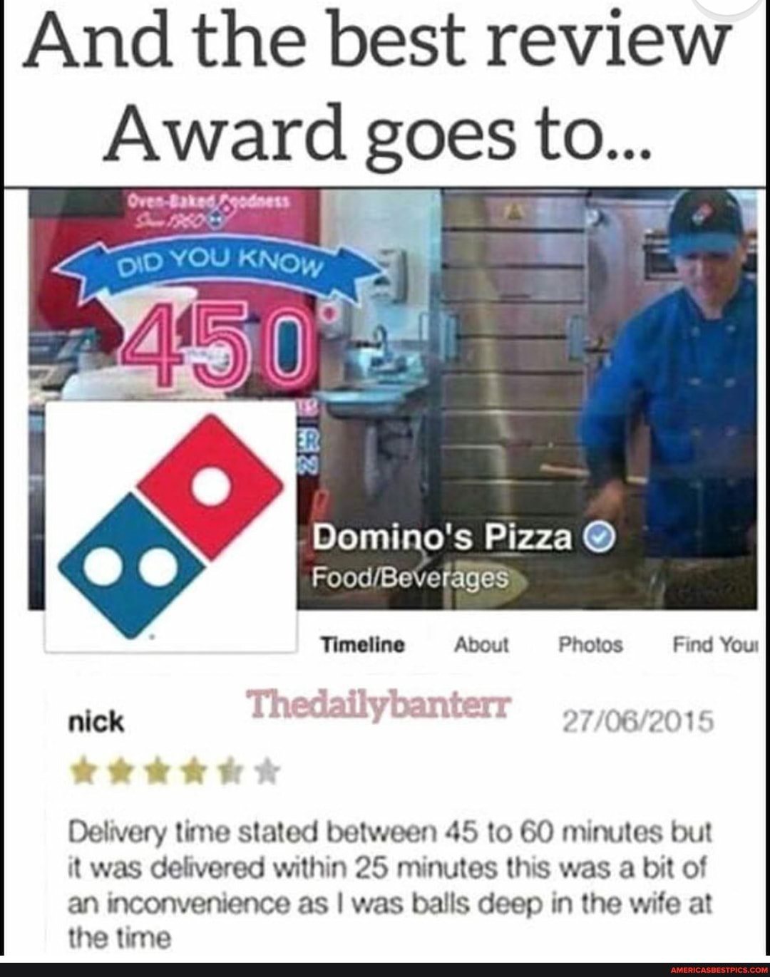 And the best review
Award goes to...
Domino's Pizza @
FoodBeverages
About
Timeline Photos Find Your
nick
Delivery time stated between 45 to GO minutes but it was delivered within 25 minutes this was a bit of an inconvenience as I was balls deep in the wife at the time