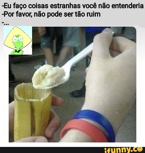 -Eu faço coisas estranhas você não entenderia
-Por favor, não pode ser tão ruim