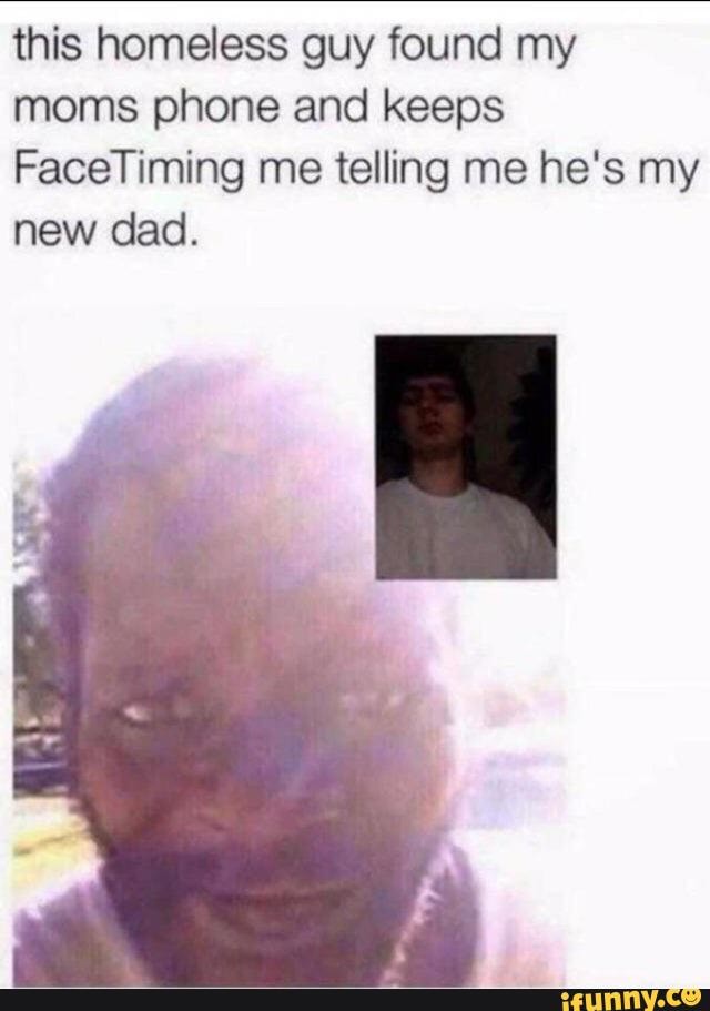 this homeless guy found my moms phone and keeps
FaceTiming me telling me he's my new dad.