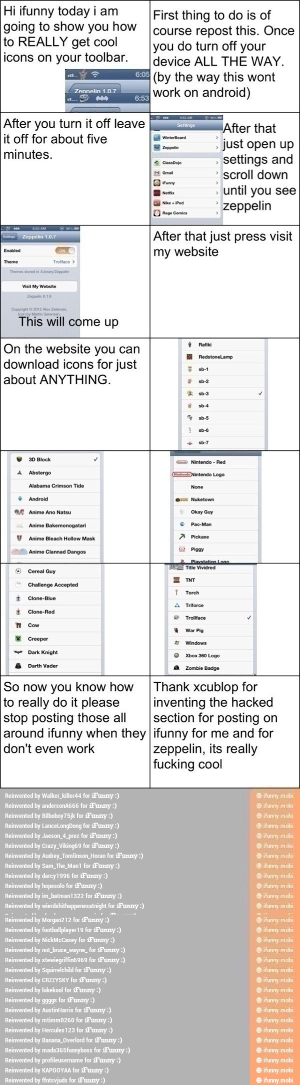 Hi ifunny today i am
going to show you how
to REALLY get cool
icons on your toolbar.
After you turn it off leave
it off for about five
minutes.
Comigo ta Me mera
This will Eme up
First thing to do is of
course repost this. Once
you do turn off your
device ALL THE WAY.
(by the way this wont
work on android)
After that
RE just open up
settings and
scroll down
Until you see
po E zeppelin
After that just press visit
my website
On the website you can
download icons for just
about ANYTHING.
I
Y
"2D Anime Clannad Dangos
I
a Cereal Guy
E
E dd
1
To
A
Torch
by