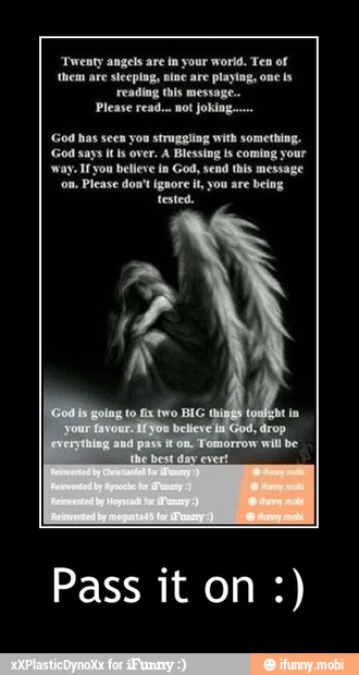 'Twenty angels are in your world. Ten of
(hem are sleeping, nine are playing, one ls
-ading this
Please read... not joking...
God has seen you struggling with something.
God says itis over. A Blessing ls coming your
Ifyou believe in God, send this message
Please don't ignore it, you are being
tested. - Pass it on :)