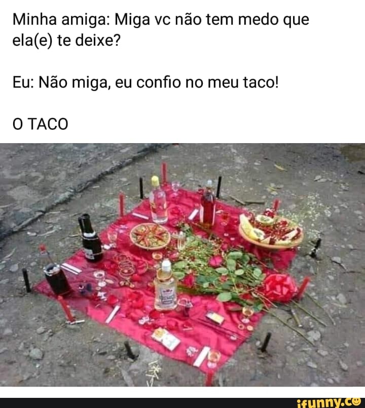 Minha amiga: Miga vc não tem medo que
ela(e) te deixe?
Eu: Não miga, eu confio no meu taco!
O TACO