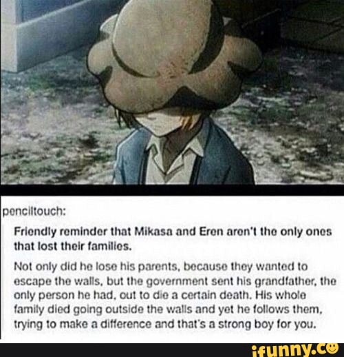 penciltouch:
Friendly reminder that Mikasa and Eren aron't the only ones: that lost their families.
Not only did he lose his parents, because they wanted to escape the walls, but the government sent his grandfather, the only person he had, out to die a certain death. His whole family died going outside the walls and yet he follows them, trying to make a difference and that's a strong boy for you.