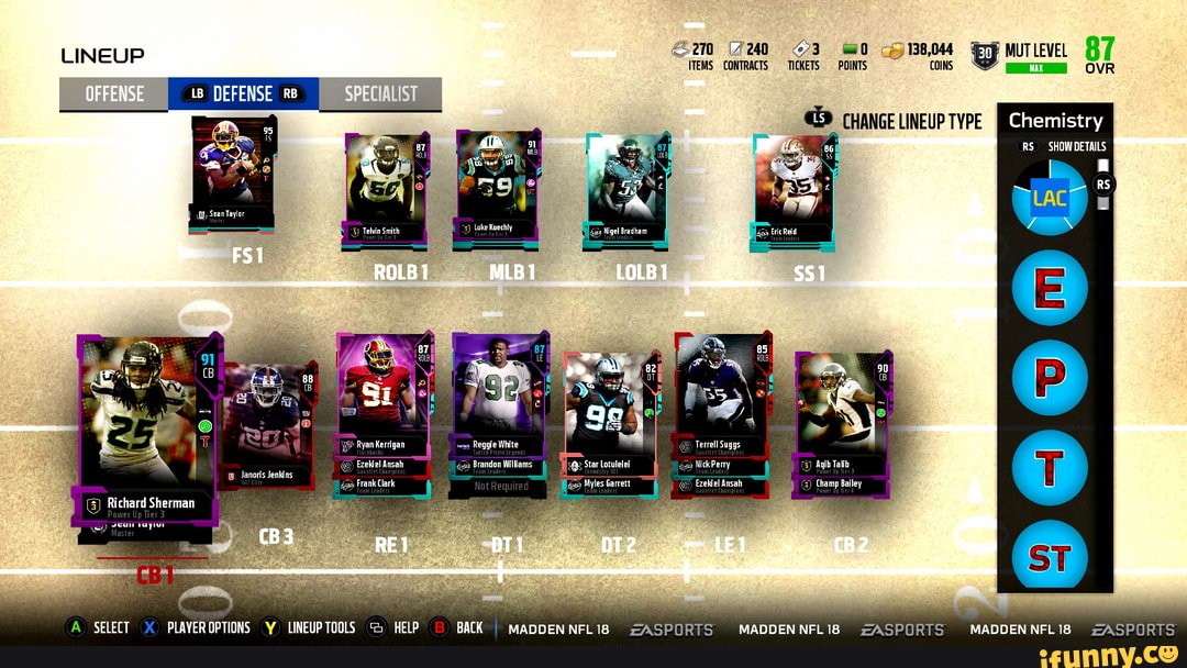LINEUP
ITEMS CONTRACTS COINS MUTLEVEL 87
DEFENSE
CHANGE LINEUP TYPE
RS) SHOW DETAILS RS
Telvin Smith
Luke Kuechly
LAC
Ryan Kerrigan Reggle White
Ezekiel Ansah
Frank Clark
Richard Sherman
Brandon Willans Nick Perry
-A Agih Talib
Myles Garrett EzeWfel Ansah_ Champ Balley yean rayor
SELECT PLAYER OPTIONS LINEUPTOOLS HELP
BACK I MADDENNFL18 ZASPORTS MADDENNFLI8 ZASPORTS
MADDEN NFL 18
ZASPORTS
