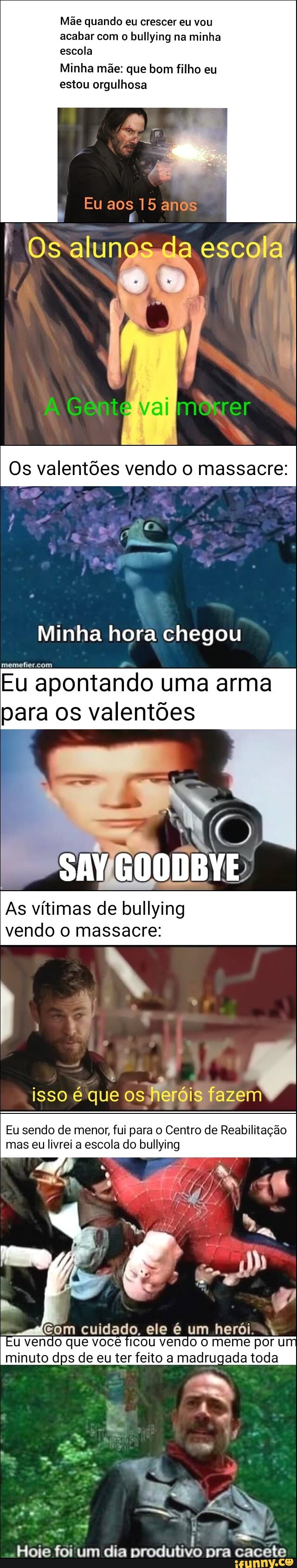 Mãe quando eu crescer eu vou acabar com o bullying na minha escola
Minha mãe: que bom filho eu estou orgulhosa
Eu aos 15 anos
escola
val "ter
Os valentões vendo o massacre:
Minha hora chegou
Eu apontando uma arma para os valentões
As vítimas de bullying
vendo massacre:
isso é'que os heróis fazem
Eu sendo de menor, fui para o Centro de Reabilitação mas eu livrei a escola do bullying
vendo que você ficou vendo meme por U minuto dps de eu ter feito a madrugada toda
"Hoje foi um dia