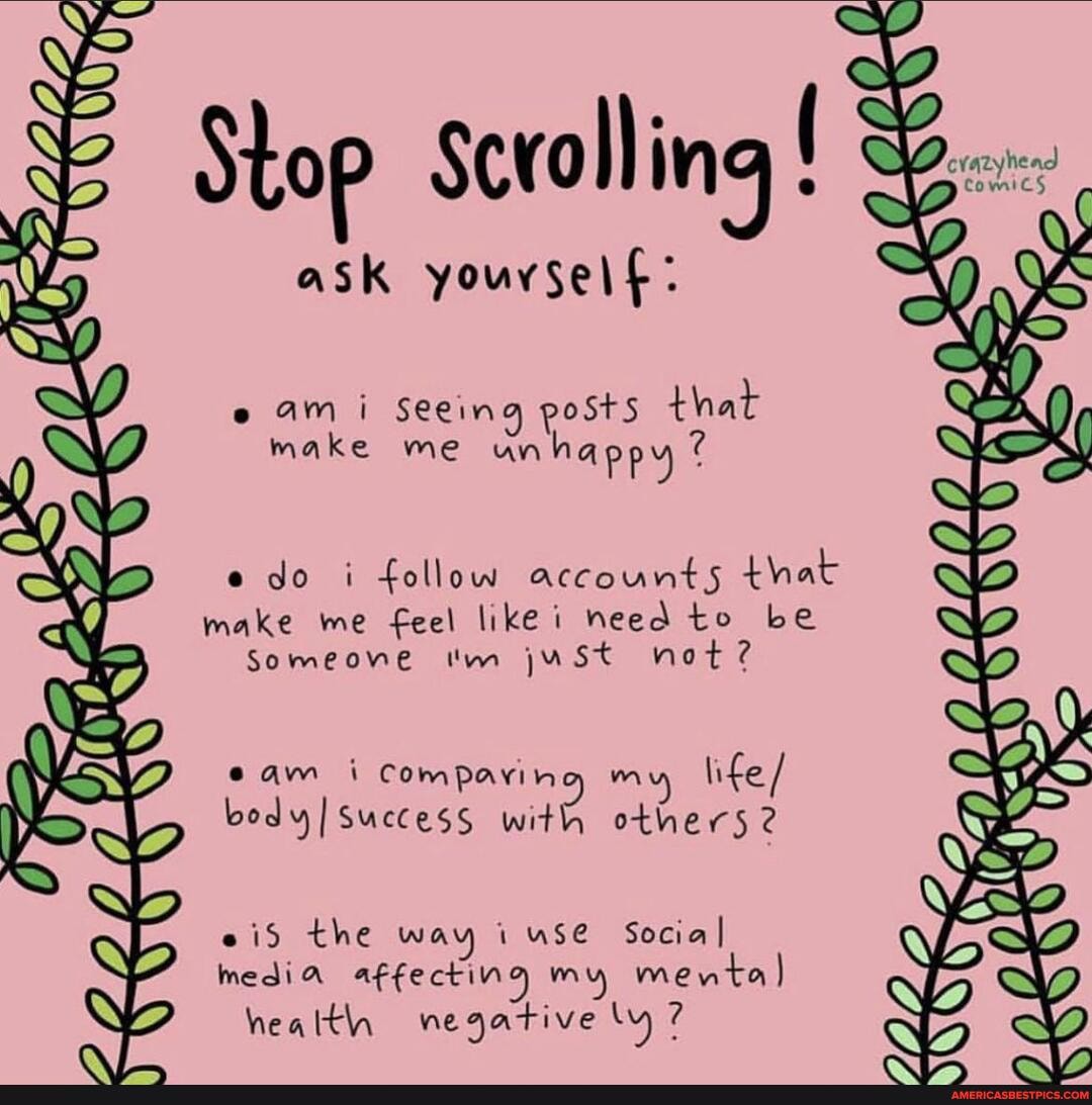Stop Scrolling
ask youvself:
am i Seeing posts that make me unhappy
do i follow accounts that make me feel like i need to be
Someone 'm juSt not?
cam i Comparing m life / body success with others 2
eid the way i use Social I media affecting my men health negative