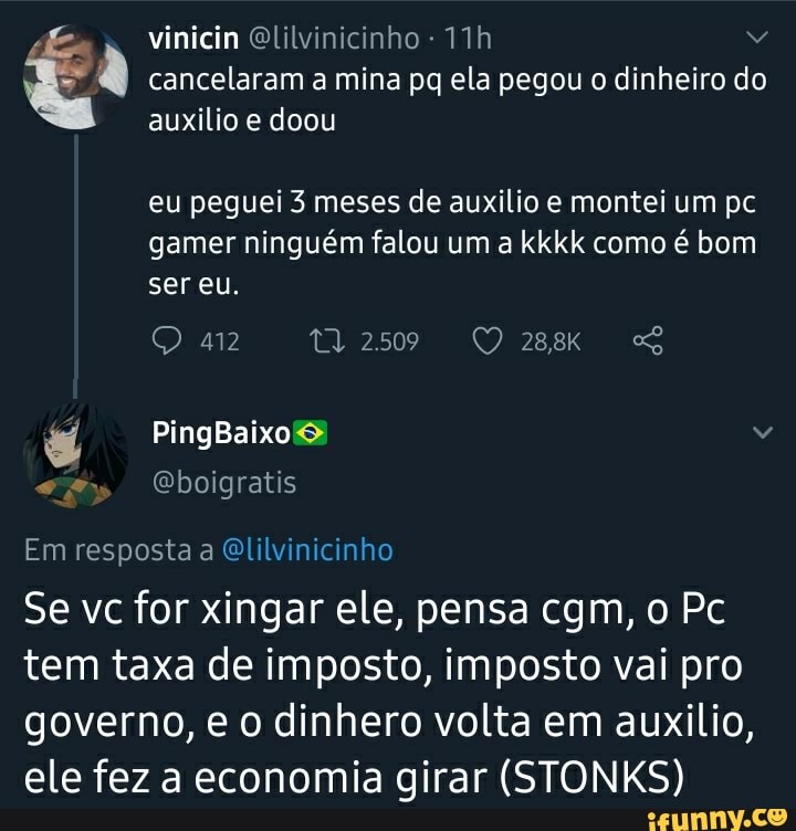 I cancelaram a mina pq ela pegou o dinheiro do
auxilio e doou
eu peguei 3 meses de auxilio e montei um pc
gamer ninguém falou um a kkkk como é bom
Se vc for xingar ele, pensa cgm, o Pc
tem taxa de imposto, imposto vai pro
governo, e o dinhero volta em auxilio,
ele fez a economia girar (STONKS)
