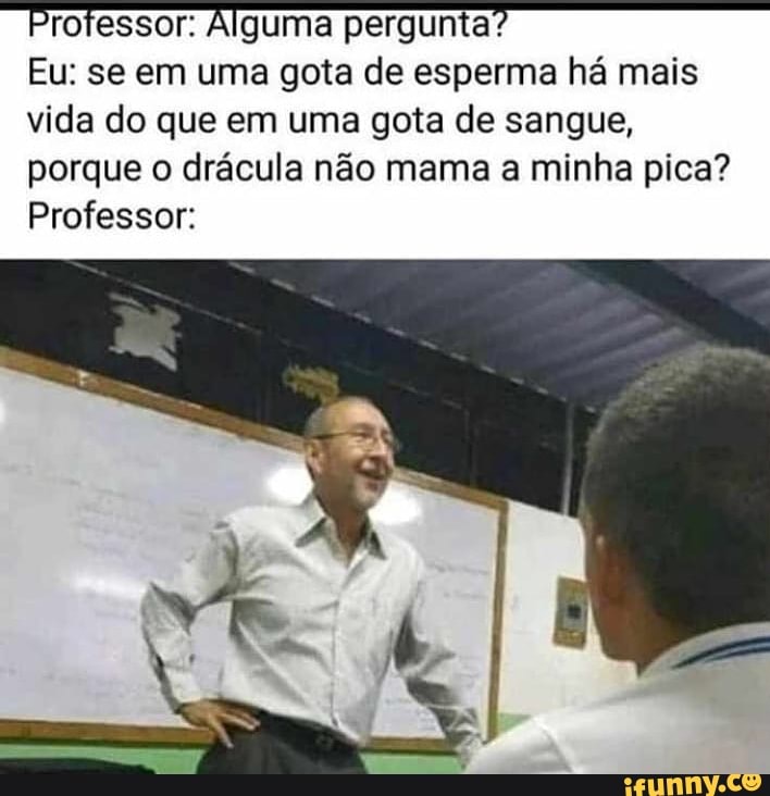 "Professor: Alguma pergunta?
Eu: se em uma gota de esperma há mais
vida do que em uma gota de sangue,
porque o drácula não mama a minha pica?
Professor: