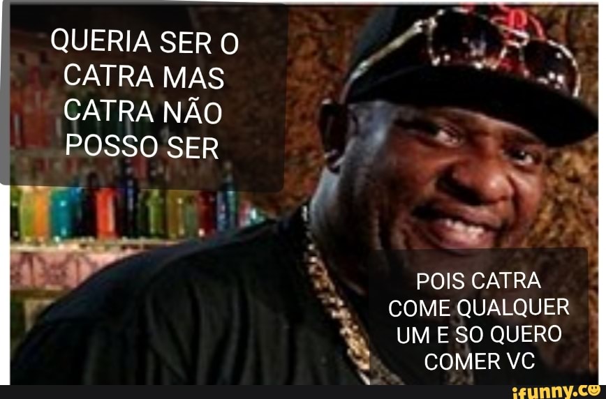 QUERIA SER O
E da
CATRA MAS
A
CATRA NÃO f
EN UM E SO QUERO
Bmore) 00)