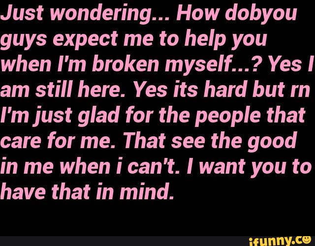 Just wondering... How dobyou
guys expect me to help you
when I'm broken myself...? Yes I
am still here. Yes its hard but rn
I'm just glad for the people that
care for me. That see the good
in me when ican't. I want you to
have that in mind.
