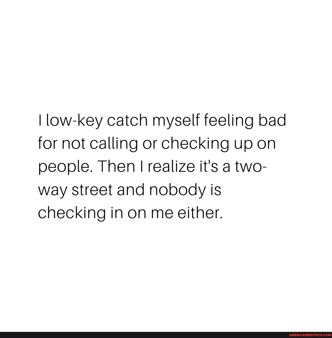 low-key catch myself feeling bad for not calling or checking up on people. Then I realize it's a two- way Street and nobody is checking in on me either.