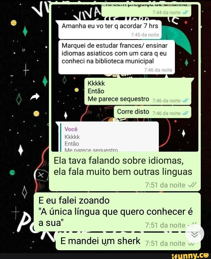 II-
Amanha eu vo ter q acordar 7 rs
do
da
Marquei de estudar frances/ ensinar idiomas asiaticos com um cara q eu conheci na biblioteca municipal
Kkkkk
Então
Você
Kkkkk
Então
Me parece sequestro
Corre disto
senuestro
Ela tava falando sobre idiomas, ela fala muito bem outras linguas
da
E eu falei zoando
"A única língua que quero conhecer é da noite a sua"
E mandei um sherk da