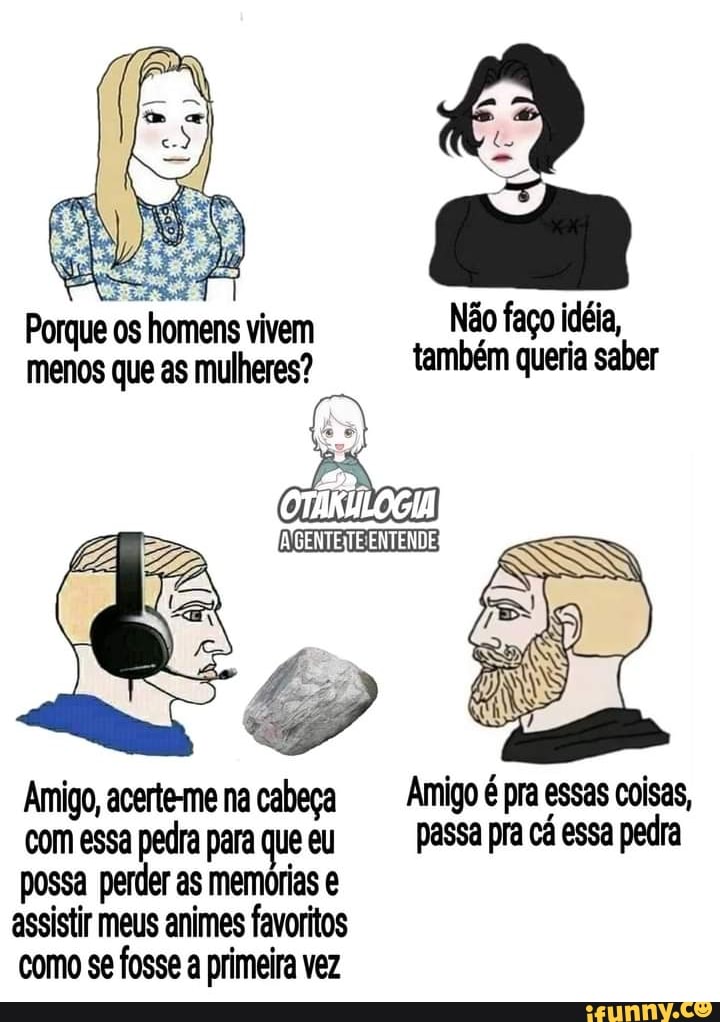 Porque os homens vivem Não faço idéia, menos que as mulheres? também queria saber
ENTENDE
Amigo, acerte-me na cabeça Amigo é pra essas coisas, com essa pedra para que eu passa pra cá essa pedra possa perder as memórias assistir meus animes favoritos como se fosse a primeira vez