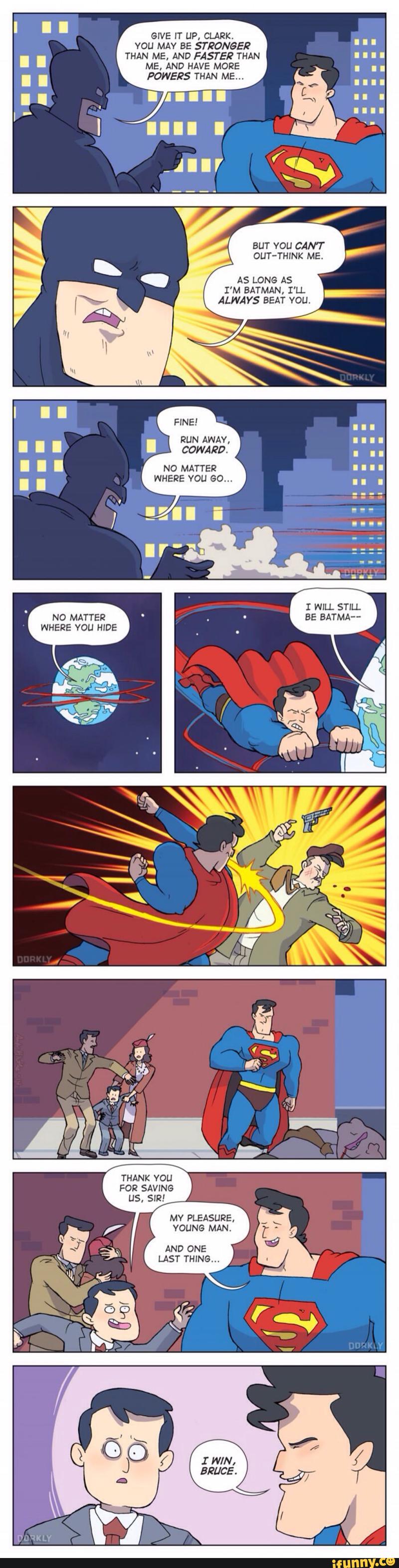 GIVE IT UP, CLARK.
YOU MAY BE STRONGER
THAN ME, AND FASTER THAN
ME. AND HAVE MORE
POWERS THAN ME...
BUT YOU CANT
DUT-THINK ME.
AS LONG AS
I'M BATMAN, I'LL
ALWAYS BEAT VOU.
RUN AWAY,
NO MATTER
WHERE VOL! 60...