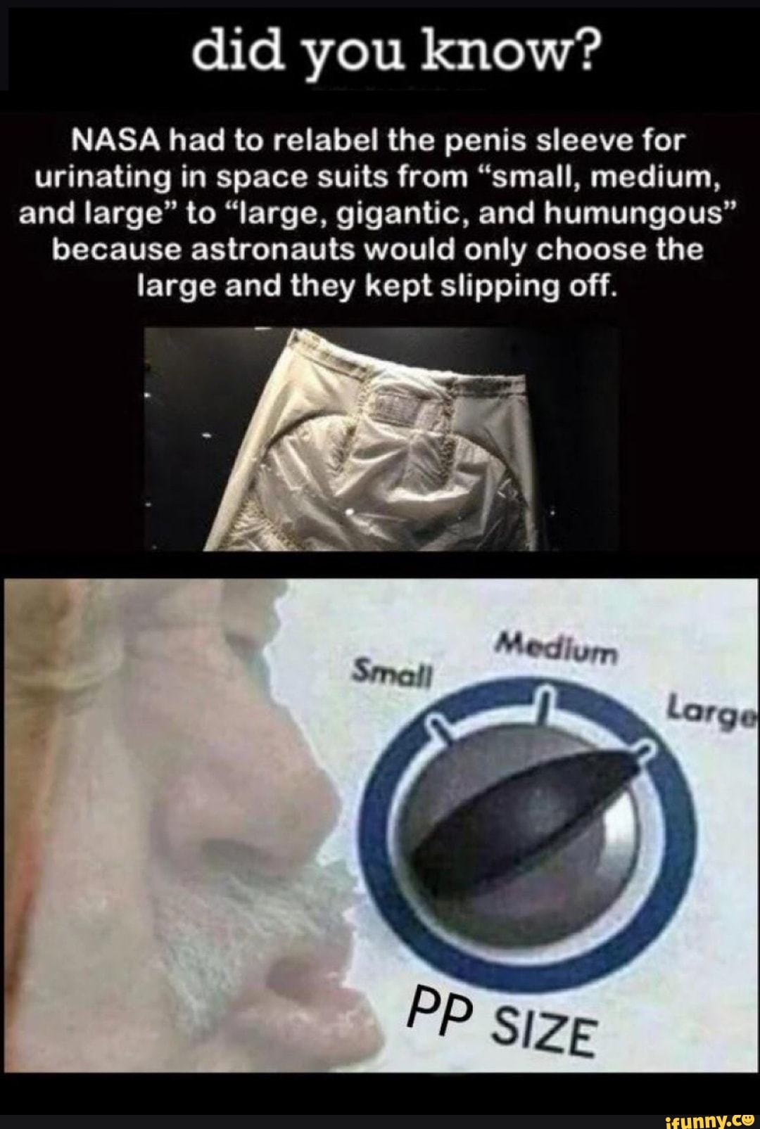did you know?
NASA had to relabel the penis sleeve for urinating in space suits from "small, medium, and large" to "large, gigantic, and humungous" because astronauts would only choose the large and they kept slipping off.
Me
Ger