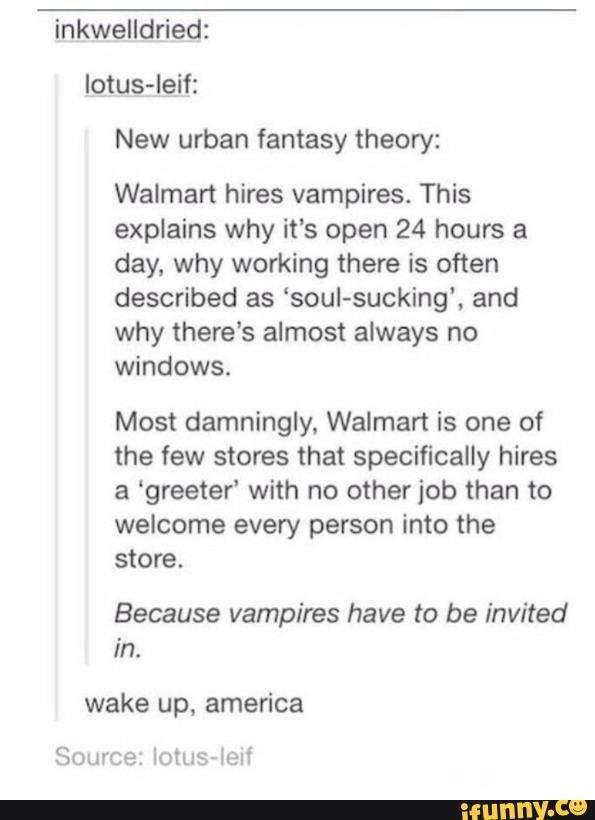 inkwelldried:
New urban fantasy theory:
Walmart hires vampires. This
explains why it’s open 24 hours a
day. why working there is often
described as ‘soul-sucking', and
why there's almost always no
windows.
Most damningly. Walmart is one of
the few stores that specifically hires
a ‘greeter‘ with no other job than to
welcome every person into the
store.
Because vampires have to be invited
in.
wake up, america