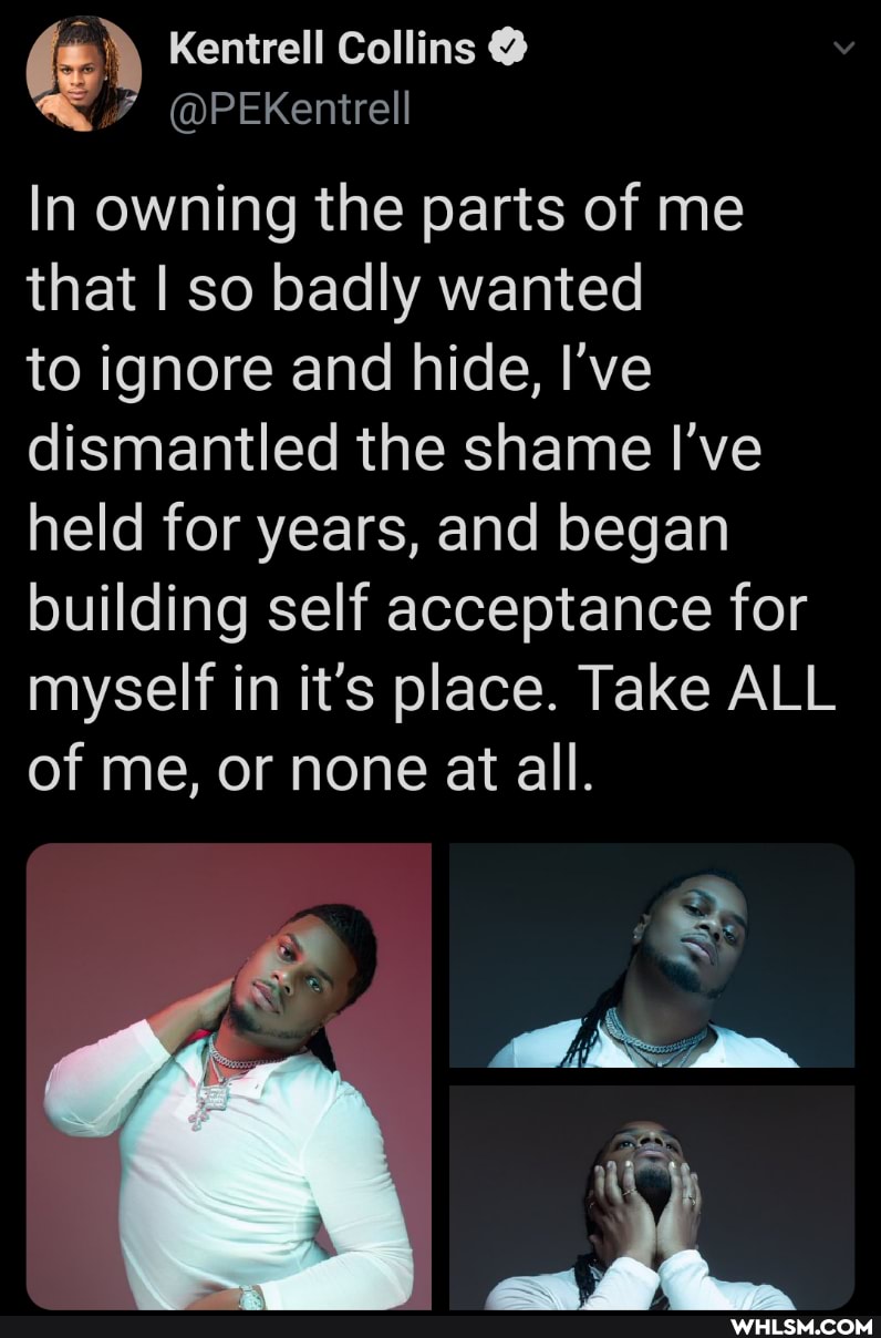 Kentrell Collins @
In owning the parts of me that I so badly wanted
to ignore and hide, I've dismantled the shame I've held for years, and began building self acceptance for myself in it's place. Take ALL of me, or none at all.