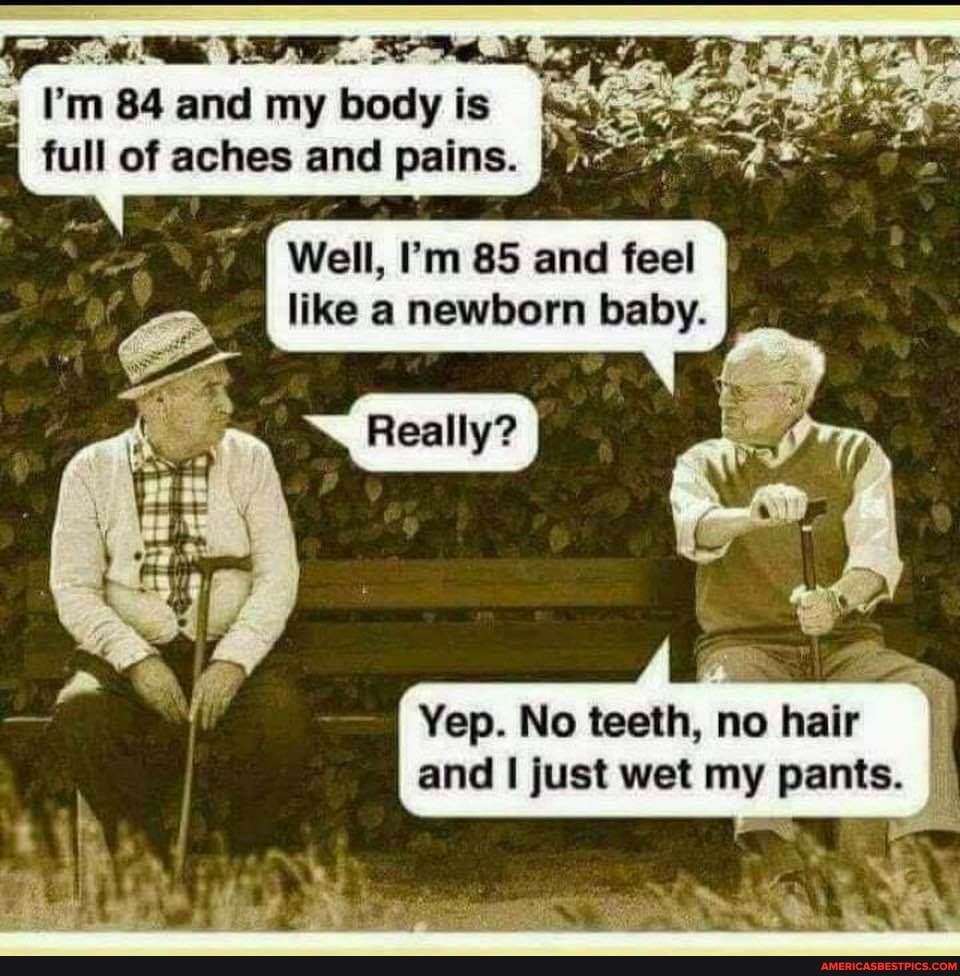 rn m 84 and my body is is full of aches and pains.
I Well, I'm 85 and feel like a newborn baby.
Yep. No teeth, no hair and I just wet my pants.
