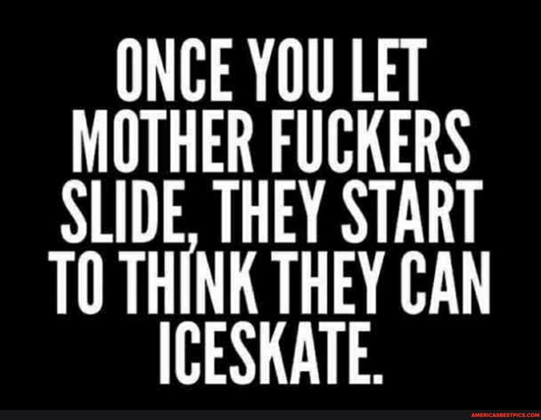ONCE YOU LET MOTHER FUCKERS SLIDE. THEY START
TO THINK THEY CAN ICESKATE.