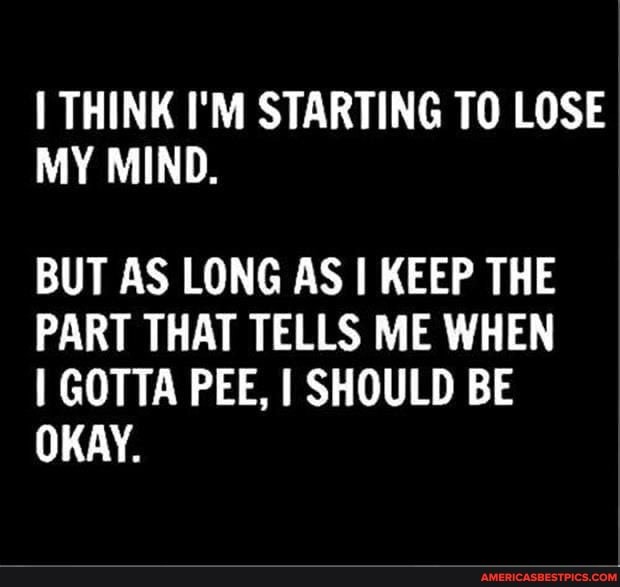 THINK I'M STARTING TO LOSE MY MIND.
BUT AS LONG AS I KEEP THE PART THAT TELLS ME WHEN GOTTA PEE, I SHOULD BE OKAY.