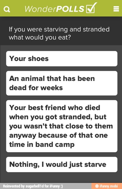 If you were starving and stranded
what would you eat?
Your shoes
An animal that has been
dead for weeks
Your best friend who died
when you got stranded, but
you wasn't that close to them
anyway because of that one
time in band camp
Nothing, I would just starve
