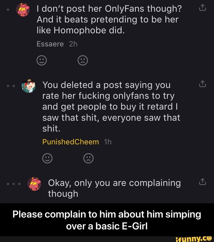 I don't post her OnlyFans though?
And it beats pretending to be her
like Homophobe did.
J You deleted a post saying you
rate her fucking onlyfans to try
and get people to buy it retard I
saw that shit, everyone saw that
shit.
though
Please complain to him about him simping
over a basic E-Girl - Please complain to him about him simping over a basic E-Girl