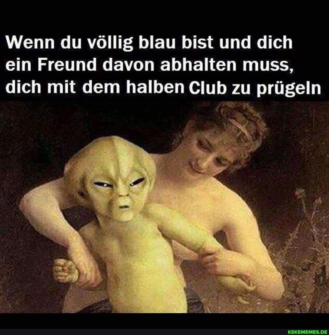 Wenn du völlig blau bist und dich ein Freund davon abhalten muss, dich mit dem halben Club zu prügeln