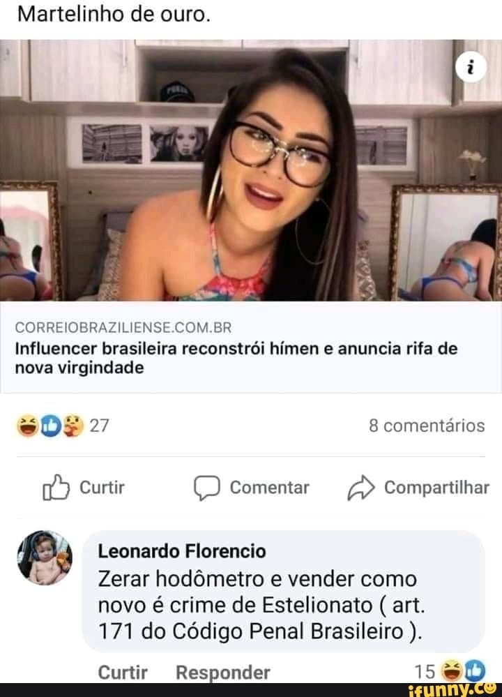 Martelinho de ouro.
CORREIOBRAZILIENSE.COM.BR Influencer brasileira reconstrói hímen e anuncia rifa de nova virgindade
oDE 27 8 comentários
Curtir Comentar Compartilhar
Leonardo Florencio
Zerar hodômetro e vender como novo é crime de Estelionato art.
171 do Código Penal Brasileiro
Curtir Responder